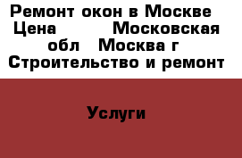 Ремонт окон в Москве › Цена ­ 500 - Московская обл., Москва г. Строительство и ремонт » Услуги   . Московская обл.